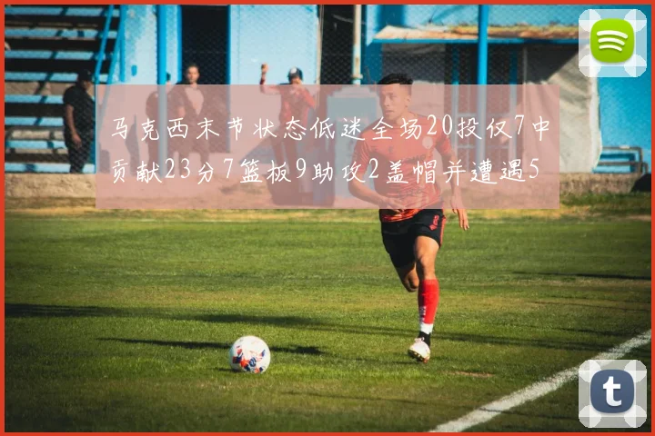 马克西末节状态低迷全场20投仅7中贡献23分7篮板9助攻2盖帽并遭遇5次犯规