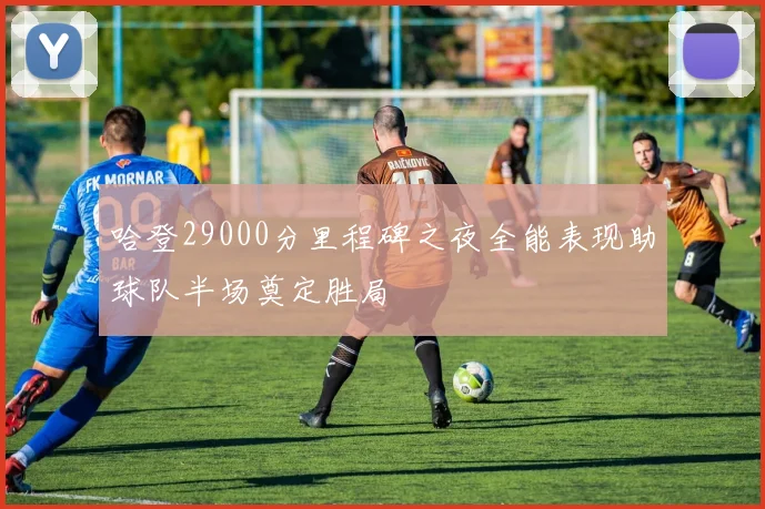 哈登29000分里程碑之夜全能表现助球队半场奠定胜局