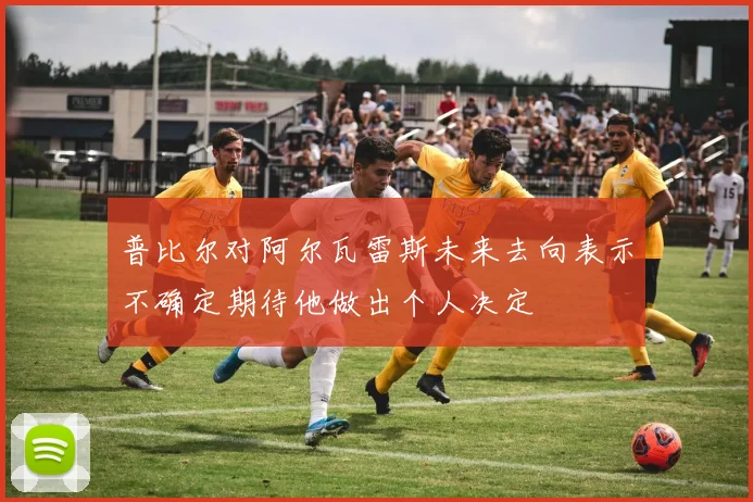 普比尔对阿尔瓦雷斯未来去向表示不确定期待他做出个人决定