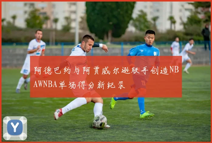 阿德巴约与阿贾威尔逊联手创造NBAWNBA单场得分新纪录