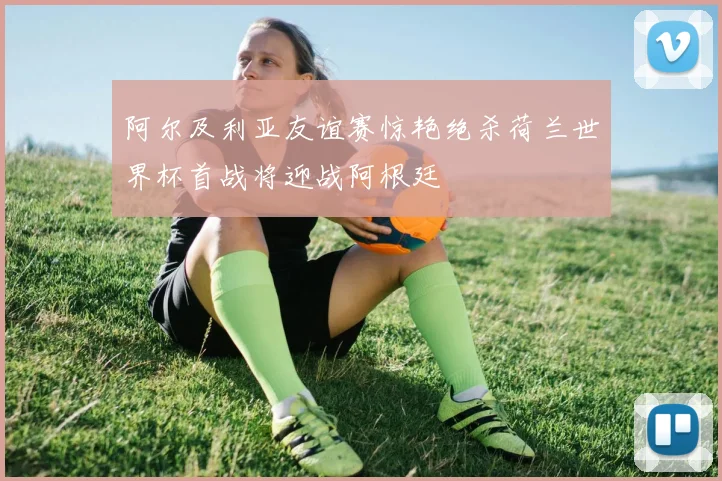 阿尔及利亚友谊赛惊艳绝杀荷兰世界杯首战将迎战阿根廷