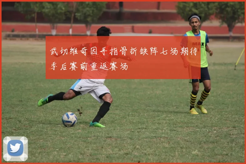 武切维奇因手指骨折缺阵七场期待季后赛前重返赛场