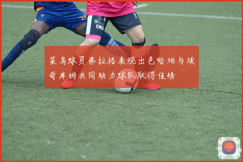 菜鸟球员弗拉格表现出色哈珀与埃奇库姆共同助力球队取得佳绩