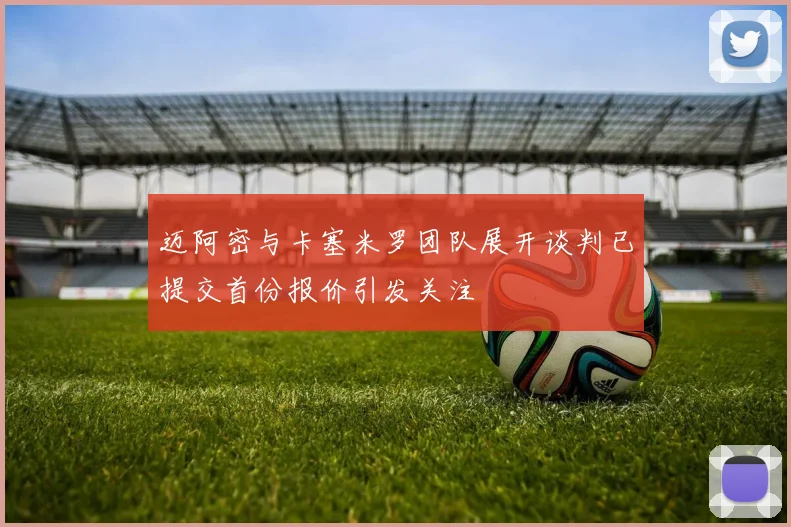 迈阿密与卡塞米罗团队展开谈判已提交首份报价引发关注