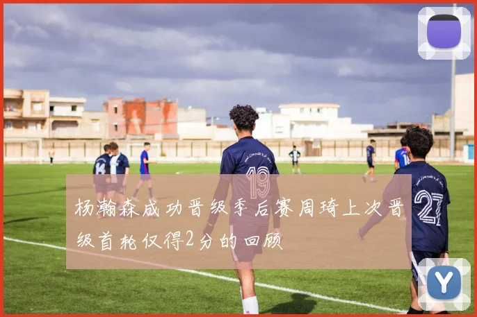 杨瀚森成功晋级季后赛周琦上次晋级首轮仅得2分的回顾