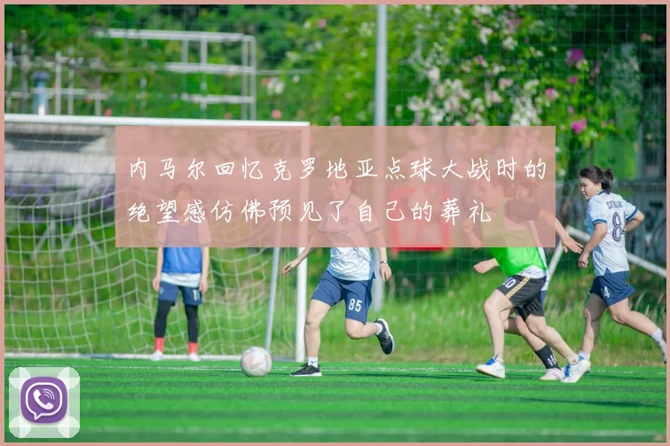内马尔回忆克罗地亚点球大战时的绝望感仿佛预见了自己的葬礼