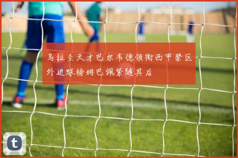 乌拉圭天才巴尔韦德领衔西甲禁区外进球榜姆巴佩紧随其后