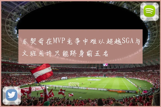东契奇在MVP竞争中难以超越SGA与文班或许只能跻身前五名