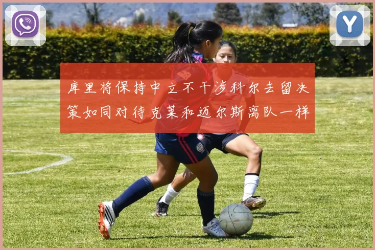 库里将保持中立不干涉科尔去留决策如同对待克莱和迈尔斯离队一样