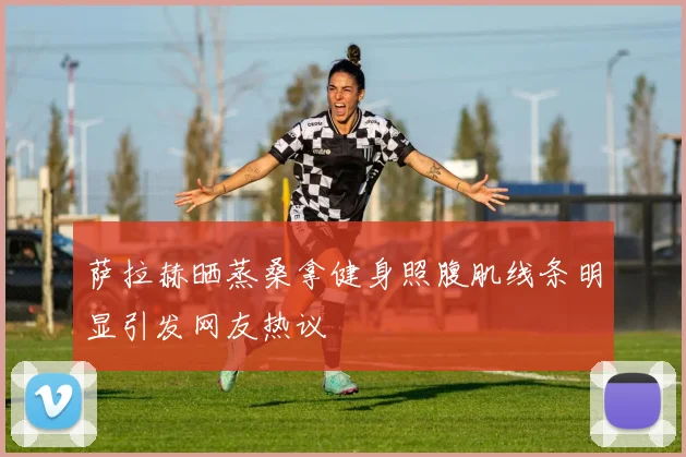 萨拉赫晒蒸桑拿健身照腹肌线条明显引发网友热议