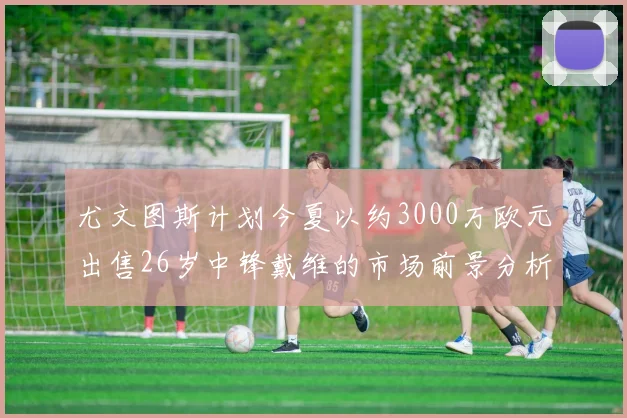 尤文图斯计划今夏以约3000万欧元出售26岁中锋戴维的市场前景分析