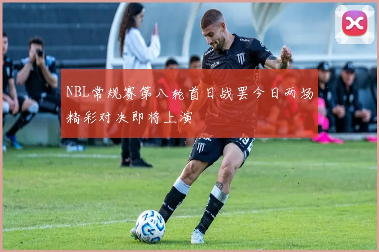 NBL常规赛第八轮首日战罢今日两场精彩对决即将上演