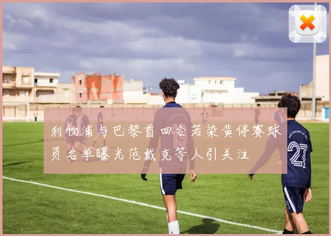 利物浦与巴黎首回合若染黄停赛球员名单曝光范戴克等人引关注
