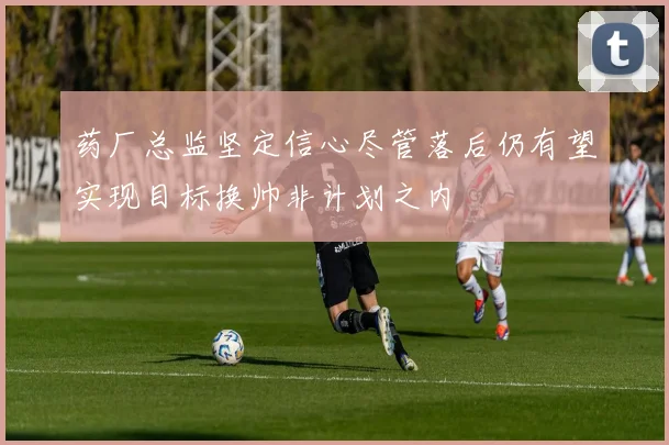 药厂总监坚定信心尽管落后仍有望实现目标换帅非计划之内