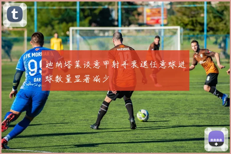 迪纳塔莱谈意甲射手衰退任意球进球数量显著减少
