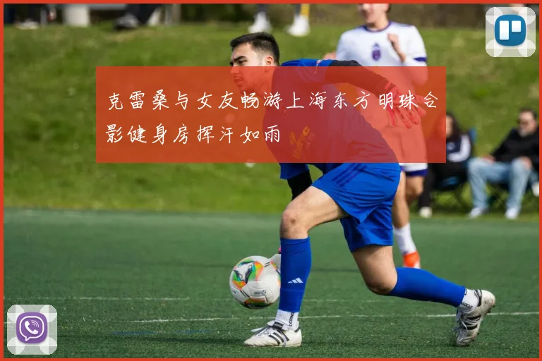 克雷桑与女友畅游上海东方明珠合影健身房挥汗如雨