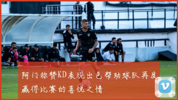 阿门称赞KD表现出色帮助球队再度赢得比赛的喜悦之情