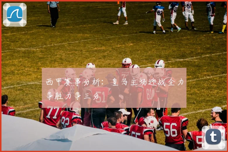 西甲赛事分析：皇马主场迎战全力争胜力争三分
