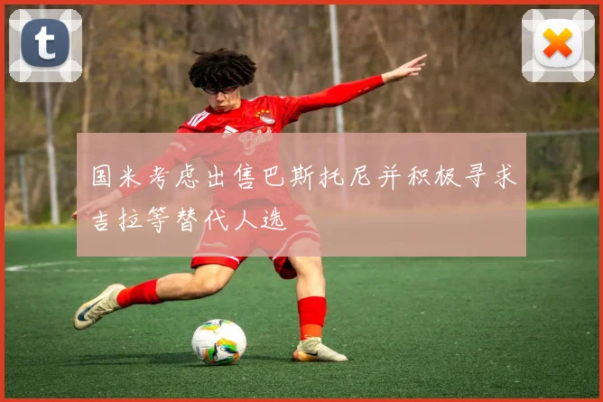 国米考虑出售巴斯托尼并积极寻求吉拉等替代人选