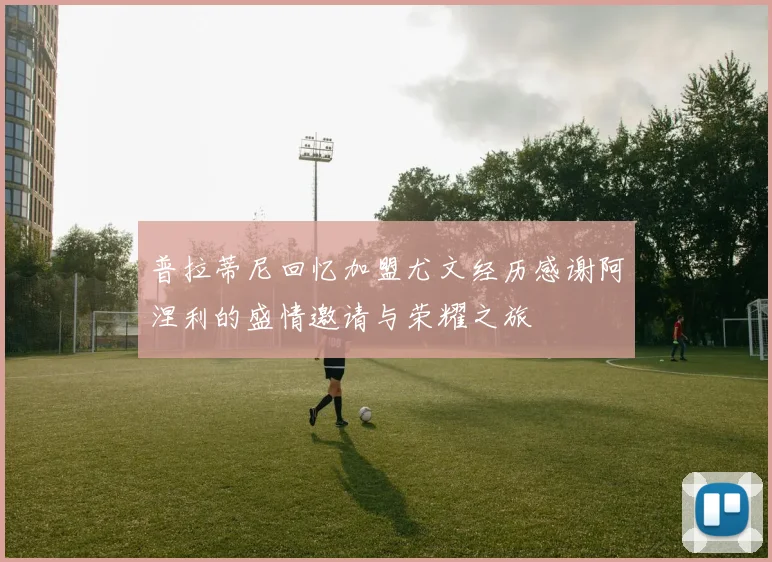 普拉蒂尼回忆加盟尤文经历感谢阿涅利的盛情邀请与荣耀之旅