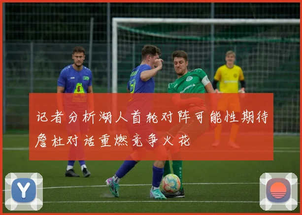记者分析湖人首轮对阵可能性期待詹杜对话重燃竞争火花