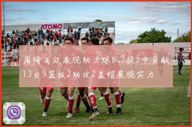 周琦高效表现助力球队7投5中贡献13分9篮板2助攻2盖帽展现实力